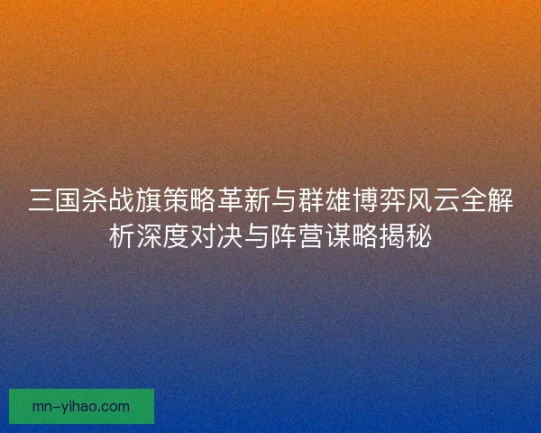 三国杀战旗策略革新与群雄博弈风云全解析深度对决与阵营谋略揭秘