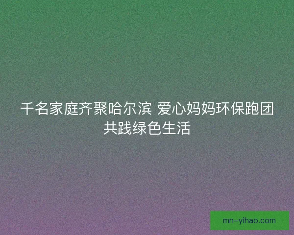 千名家庭齐聚哈尔滨 爱心妈妈环保跑团共践绿色生活